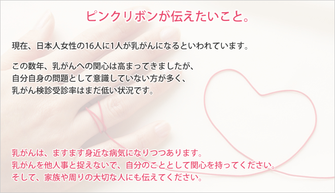 現在、日本人女性の16人に1人が乳がんになるといわれています。この数年、乳がんへの関心は高まってきましたが、自分自身の問題として意識していない方が多く、乳がん検診受診率はまだ低い状況です。乳がんは、ますます身近な病気になりつつあります。乳がんを他人事と捉えないで、自分のこととして関心を持ってください。そして、家族や周りの大切な人にも伝えてください。